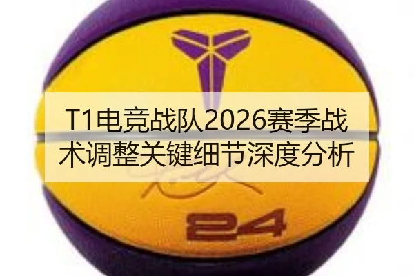 T1电竞战队2026赛季战术调整关键细节深度分析