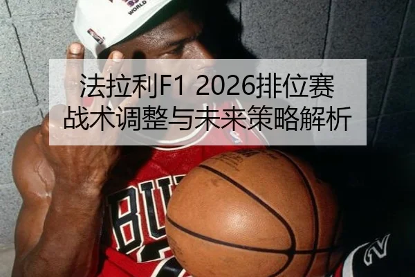 法拉利F1 2026排位赛战术调整与未来策略解析