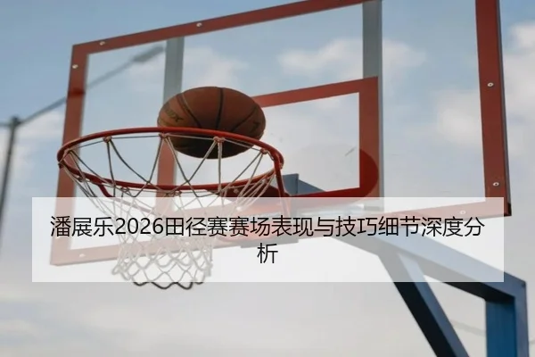 潘展乐2026田径赛赛场表现与技巧细节深度分析